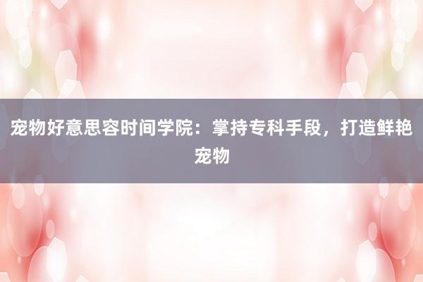 宠物好意思容时间学院：掌持专科手段，打造鲜艳宠物